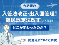 今話題の入管法改正、出入国管理および難民認定法改正について、どこが変わったのか？問題点について